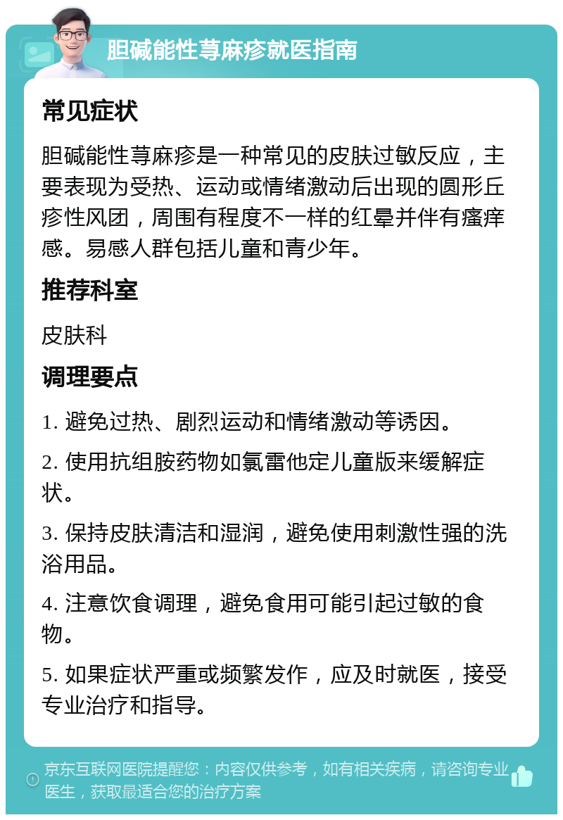 胆碱能性荨麻疹就医指南 常见症状 胆碱能性荨麻疹是一种常见的皮肤过敏反应，主要表现为受热、运动或情绪激动后出现的圆形丘疹性风团，周围有程度不一样的红晕并伴有瘙痒感。易感人群包括儿童和青少年。 推荐科室 皮肤科 调理要点 1. 避免过热、剧烈运动和情绪激动等诱因。 2. 使用抗组胺药物如氯雷他定儿童版来缓解症状。 3. 保持皮肤清洁和湿润，避免使用刺激性强的洗浴用品。 4. 注意饮食调理，避免食用可能引起过敏的食物。 5. 如果症状严重或频繁发作，应及时就医，接受专业治疗和指导。