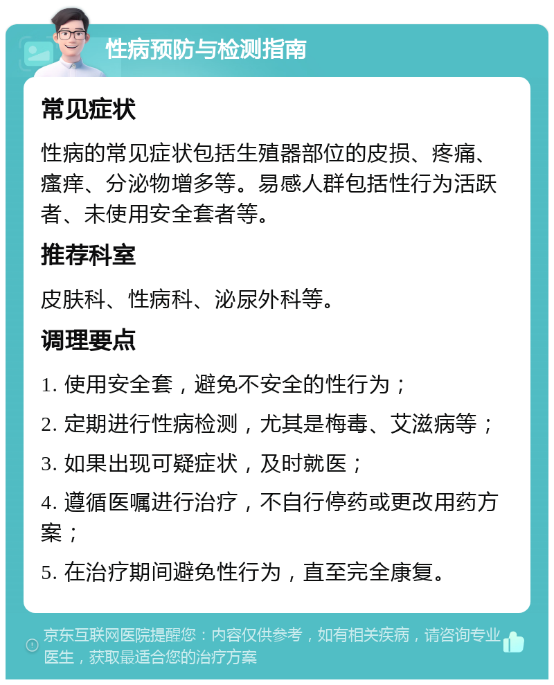 性病预防与检测指南 常见症状 性病的常见症状包括生殖器部位的皮损、疼痛、瘙痒、分泌物增多等。易感人群包括性行为活跃者、未使用安全套者等。 推荐科室 皮肤科、性病科、泌尿外科等。 调理要点 1. 使用安全套，避免不安全的性行为； 2. 定期进行性病检测，尤其是梅毒、艾滋病等； 3. 如果出现可疑症状，及时就医； 4. 遵循医嘱进行治疗，不自行停药或更改用药方案； 5. 在治疗期间避免性行为，直至完全康复。