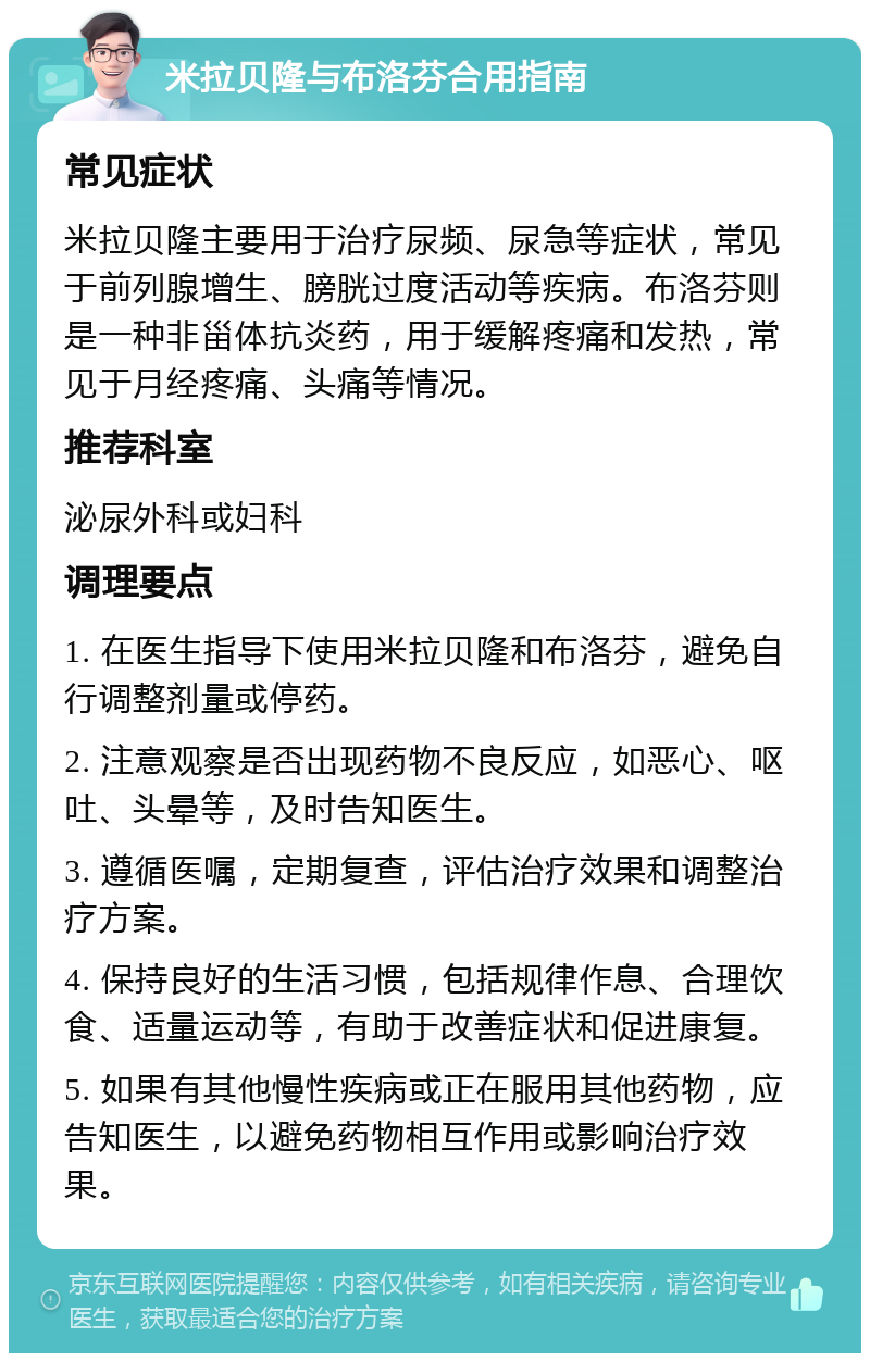 米拉贝隆与布洛芬合用指南 常见症状 米拉贝隆主要用于治疗尿频、尿急等症状，常见于前列腺增生、膀胱过度活动等疾病。布洛芬则是一种非甾体抗炎药，用于缓解疼痛和发热，常见于月经疼痛、头痛等情况。 推荐科室 泌尿外科或妇科 调理要点 1. 在医生指导下使用米拉贝隆和布洛芬，避免自行调整剂量或停药。 2. 注意观察是否出现药物不良反应，如恶心、呕吐、头晕等，及时告知医生。 3. 遵循医嘱，定期复查，评估治疗效果和调整治疗方案。 4. 保持良好的生活习惯，包括规律作息、合理饮食、适量运动等，有助于改善症状和促进康复。 5. 如果有其他慢性疾病或正在服用其他药物，应告知医生，以避免药物相互作用或影响治疗效果。