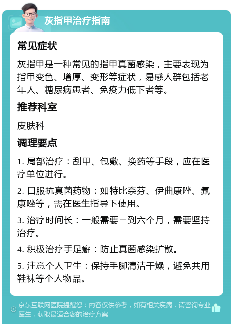 灰指甲治疗指南 常见症状 灰指甲是一种常见的指甲真菌感染，主要表现为指甲变色、增厚、变形等症状，易感人群包括老年人、糖尿病患者、免疫力低下者等。 推荐科室 皮肤科 调理要点 1. 局部治疗：刮甲、包敷、换药等手段，应在医疗单位进行。 2. 口服抗真菌药物：如特比奈芬、伊曲康唑、氟康唑等，需在医生指导下使用。 3. 治疗时间长：一般需要三到六个月，需要坚持治疗。 4. 积极治疗手足癣：防止真菌感染扩散。 5. 注意个人卫生：保持手脚清洁干燥，避免共用鞋袜等个人物品。