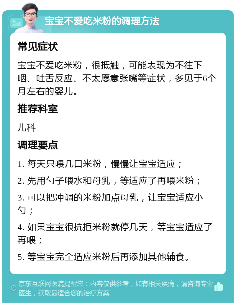 宝宝不爱吃米粉的调理方法 常见症状 宝宝不爱吃米粉，很抵触，可能表现为不往下咽、吐舌反应、不太愿意张嘴等症状，多见于6个月左右的婴儿。 推荐科室 儿科 调理要点 1. 每天只喂几口米粉，慢慢让宝宝适应； 2. 先用勺子喂水和母乳，等适应了再喂米粉； 3. 可以把冲调的米粉加点母乳，让宝宝适应小勺； 4. 如果宝宝很抗拒米粉就停几天，等宝宝适应了再喂； 5. 等宝宝完全适应米粉后再添加其他辅食。