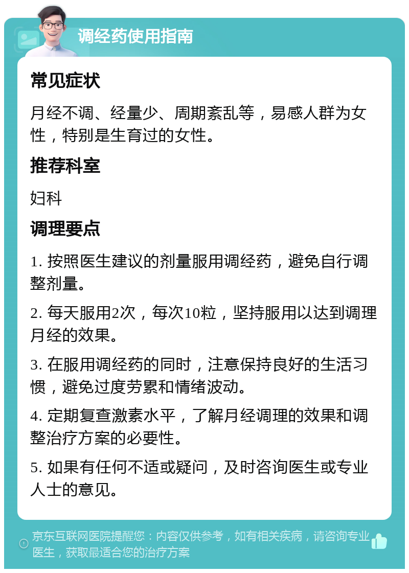 调经药使用指南 常见症状 月经不调、经量少、周期紊乱等，易感人群为女性，特别是生育过的女性。 推荐科室 妇科 调理要点 1. 按照医生建议的剂量服用调经药，避免自行调整剂量。 2. 每天服用2次，每次10粒，坚持服用以达到调理月经的效果。 3. 在服用调经药的同时，注意保持良好的生活习惯，避免过度劳累和情绪波动。 4. 定期复查激素水平，了解月经调理的效果和调整治疗方案的必要性。 5. 如果有任何不适或疑问，及时咨询医生或专业人士的意见。