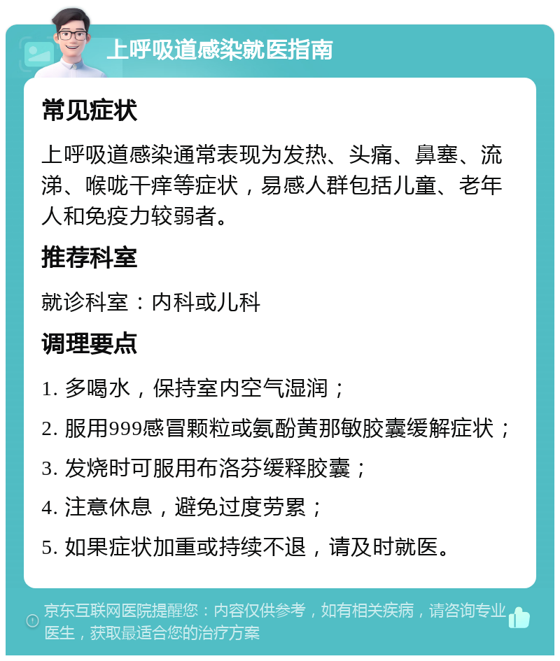 上呼吸道感染就医指南 常见症状 上呼吸道感染通常表现为发热、头痛、鼻塞、流涕、喉咙干痒等症状，易感人群包括儿童、老年人和免疫力较弱者。 推荐科室 就诊科室：内科或儿科 调理要点 1. 多喝水，保持室内空气湿润； 2. 服用999感冒颗粒或氨酚黄那敏胶囊缓解症状； 3. 发烧时可服用布洛芬缓释胶囊； 4. 注意休息，避免过度劳累； 5. 如果症状加重或持续不退，请及时就医。