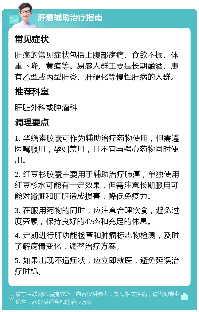 肝癌辅助治疗指南 常见症状 肝癌的常见症状包括上腹部疼痛、食欲不振、体重下降、黄疸等。易感人群主要是长期酗酒、患有乙型或丙型肝炎、肝硬化等慢性肝病的人群。 推荐科室 肝脏外科或肿瘤科 调理要点 1. 华蟾素胶囊可作为辅助治疗药物使用，但需遵医嘱服用，孕妇禁用，且不宜与强心药物同时使用。 2. 红豆杉胶囊主要用于辅助治疗肺癌，单独使用红豆杉水可能有一定效果，但需注意长期服用可能对肾脏和肝脏造成损害，降低免疫力。 3. 在服用药物的同时，应注意合理饮食，避免过度劳累，保持良好的心态和充足的休息。 4. 定期进行肝功能检查和肿瘤标志物检测，及时了解病情变化，调整治疗方案。 5. 如果出现不适症状，应立即就医，避免延误治疗时机。