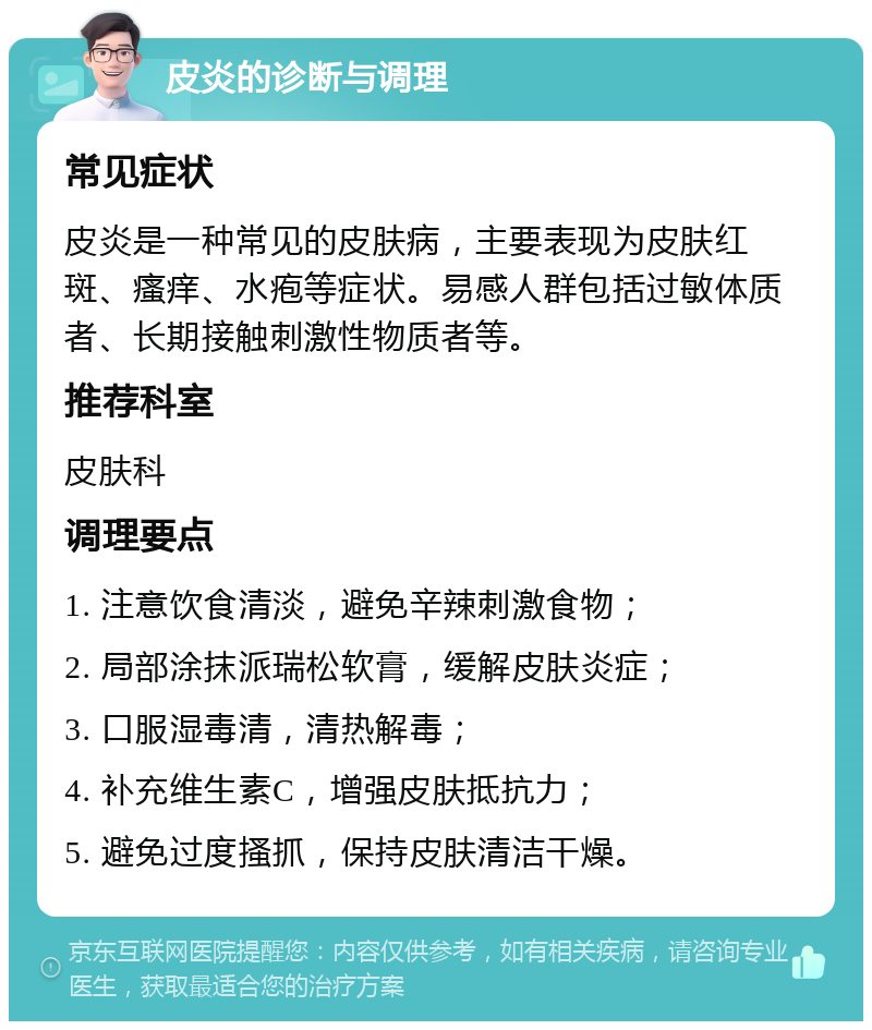 皮炎的诊断与调理 常见症状 皮炎是一种常见的皮肤病，主要表现为皮肤红斑、瘙痒、水疱等症状。易感人群包括过敏体质者、长期接触刺激性物质者等。 推荐科室 皮肤科 调理要点 1. 注意饮食清淡，避免辛辣刺激食物； 2. 局部涂抹派瑞松软膏，缓解皮肤炎症； 3. 口服湿毒清，清热解毒； 4. 补充维生素C，增强皮肤抵抗力； 5. 避免过度搔抓，保持皮肤清洁干燥。