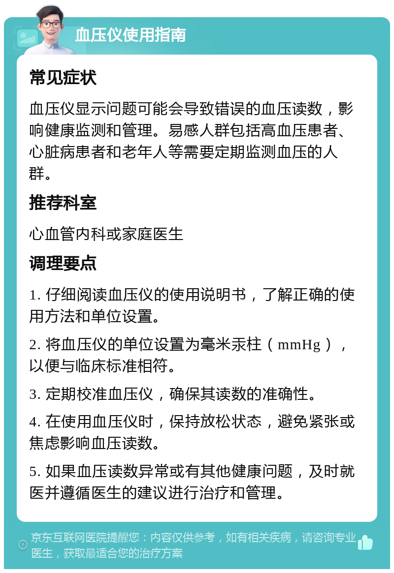 血压仪使用指南 常见症状 血压仪显示问题可能会导致错误的血压读数，影响健康监测和管理。易感人群包括高血压患者、心脏病患者和老年人等需要定期监测血压的人群。 推荐科室 心血管内科或家庭医生 调理要点 1. 仔细阅读血压仪的使用说明书，了解正确的使用方法和单位设置。 2. 将血压仪的单位设置为毫米汞柱（mmHg），以便与临床标准相符。 3. 定期校准血压仪，确保其读数的准确性。 4. 在使用血压仪时，保持放松状态，避免紧张或焦虑影响血压读数。 5. 如果血压读数异常或有其他健康问题，及时就医并遵循医生的建议进行治疗和管理。