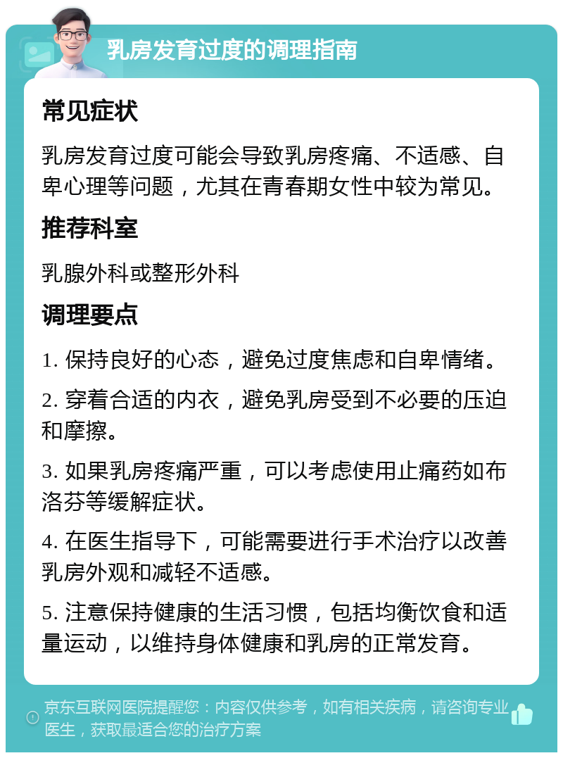 乳房发育过度的调理指南 常见症状 乳房发育过度可能会导致乳房疼痛、不适感、自卑心理等问题，尤其在青春期女性中较为常见。 推荐科室 乳腺外科或整形外科 调理要点 1. 保持良好的心态，避免过度焦虑和自卑情绪。 2. 穿着合适的内衣，避免乳房受到不必要的压迫和摩擦。 3. 如果乳房疼痛严重，可以考虑使用止痛药如布洛芬等缓解症状。 4. 在医生指导下，可能需要进行手术治疗以改善乳房外观和减轻不适感。 5. 注意保持健康的生活习惯，包括均衡饮食和适量运动，以维持身体健康和乳房的正常发育。