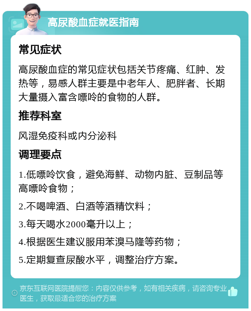 高尿酸血症就医指南 常见症状 高尿酸血症的常见症状包括关节疼痛、红肿、发热等，易感人群主要是中老年人、肥胖者、长期大量摄入富含嘌呤的食物的人群。 推荐科室 风湿免疫科或内分泌科 调理要点 1.低嘌呤饮食，避免海鲜、动物内脏、豆制品等高嘌呤食物； 2.不喝啤酒、白酒等酒精饮料； 3.每天喝水2000毫升以上； 4.根据医生建议服用苯溴马隆等药物； 5.定期复查尿酸水平，调整治疗方案。