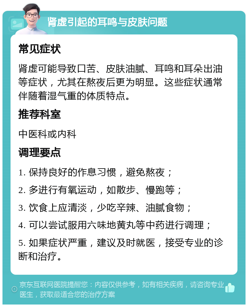 肾虚引起的耳鸣与皮肤问题 常见症状 肾虚可能导致口苦、皮肤油腻、耳鸣和耳朵出油等症状，尤其在熬夜后更为明显。这些症状通常伴随着湿气重的体质特点。 推荐科室 中医科或内科 调理要点 1. 保持良好的作息习惯，避免熬夜； 2. 多进行有氧运动，如散步、慢跑等； 3. 饮食上应清淡，少吃辛辣、油腻食物； 4. 可以尝试服用六味地黄丸等中药进行调理； 5. 如果症状严重，建议及时就医，接受专业的诊断和治疗。