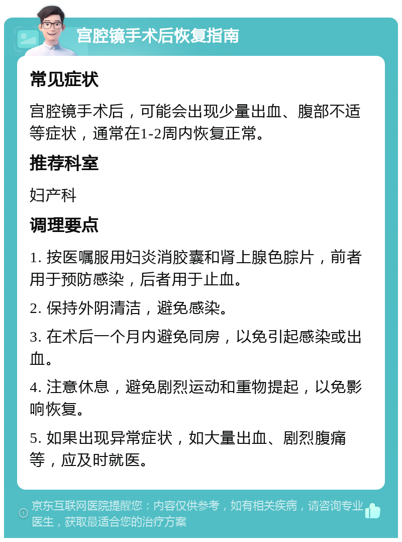 宫腔镜手术后恢复指南 常见症状 宫腔镜手术后，可能会出现少量出血、腹部不适等症状，通常在1-2周内恢复正常。 推荐科室 妇产科 调理要点 1. 按医嘱服用妇炎消胶囊和肾上腺色腙片，前者用于预防感染，后者用于止血。 2. 保持外阴清洁，避免感染。 3. 在术后一个月内避免同房，以免引起感染或出血。 4. 注意休息，避免剧烈运动和重物提起，以免影响恢复。 5. 如果出现异常症状，如大量出血、剧烈腹痛等，应及时就医。