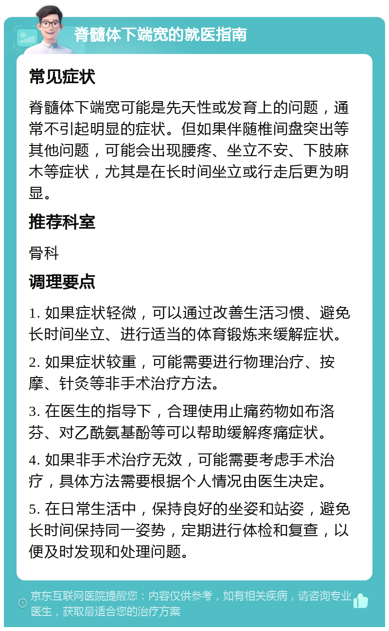 脊髓体下端宽的就医指南 常见症状 脊髓体下端宽可能是先天性或发育上的问题，通常不引起明显的症状。但如果伴随椎间盘突出等其他问题，可能会出现腰疼、坐立不安、下肢麻木等症状，尤其是在长时间坐立或行走后更为明显。 推荐科室 骨科 调理要点 1. 如果症状轻微，可以通过改善生活习惯、避免长时间坐立、进行适当的体育锻炼来缓解症状。 2. 如果症状较重，可能需要进行物理治疗、按摩、针灸等非手术治疗方法。 3. 在医生的指导下，合理使用止痛药物如布洛芬、对乙酰氨基酚等可以帮助缓解疼痛症状。 4. 如果非手术治疗无效，可能需要考虑手术治疗，具体方法需要根据个人情况由医生决定。 5. 在日常生活中，保持良好的坐姿和站姿，避免长时间保持同一姿势，定期进行体检和复查，以便及时发现和处理问题。