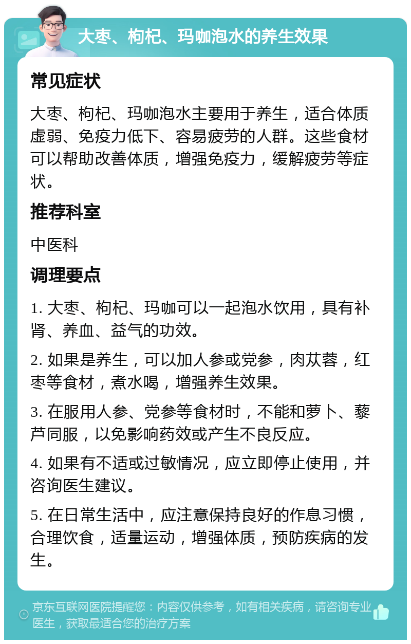 大枣、枸杞、玛咖泡水的养生效果 常见症状 大枣、枸杞、玛咖泡水主要用于养生，适合体质虚弱、免疫力低下、容易疲劳的人群。这些食材可以帮助改善体质，增强免疫力，缓解疲劳等症状。 推荐科室 中医科 调理要点 1. 大枣、枸杞、玛咖可以一起泡水饮用，具有补肾、养血、益气的功效。 2. 如果是养生，可以加人参或党参，肉苁蓉，红枣等食材，煮水喝，增强养生效果。 3. 在服用人参、党参等食材时，不能和萝卜、藜芦同服，以免影响药效或产生不良反应。 4. 如果有不适或过敏情况，应立即停止使用，并咨询医生建议。 5. 在日常生活中，应注意保持良好的作息习惯，合理饮食，适量运动，增强体质，预防疾病的发生。