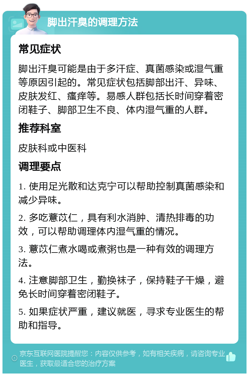 脚出汗臭的调理方法 常见症状 脚出汗臭可能是由于多汗症、真菌感染或湿气重等原因引起的。常见症状包括脚部出汗、异味、皮肤发红、瘙痒等。易感人群包括长时间穿着密闭鞋子、脚部卫生不良、体内湿气重的人群。 推荐科室 皮肤科或中医科 调理要点 1. 使用足光散和达克宁可以帮助控制真菌感染和减少异味。 2. 多吃薏苡仁，具有利水消肿、清热排毒的功效，可以帮助调理体内湿气重的情况。 3. 薏苡仁煮水喝或煮粥也是一种有效的调理方法。 4. 注意脚部卫生，勤换袜子，保持鞋子干燥，避免长时间穿着密闭鞋子。 5. 如果症状严重，建议就医，寻求专业医生的帮助和指导。