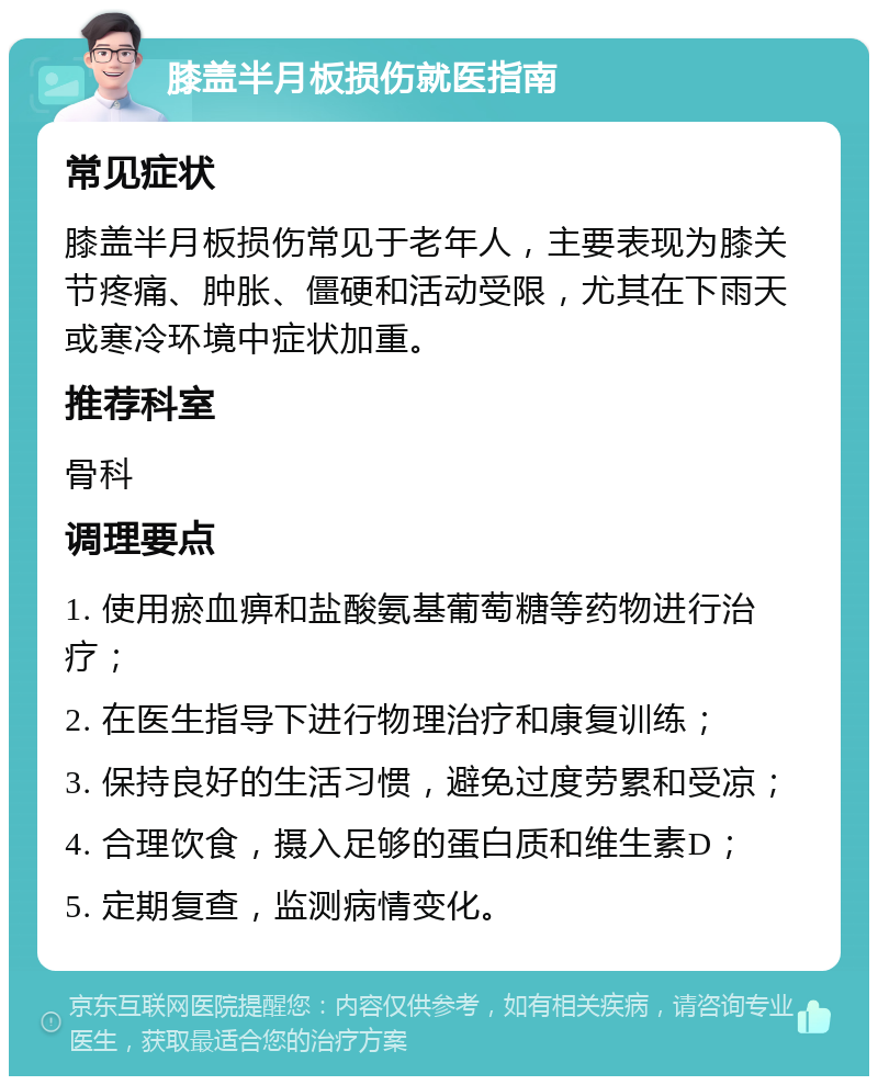 膝盖半月板损伤就医指南 常见症状 膝盖半月板损伤常见于老年人，主要表现为膝关节疼痛、肿胀、僵硬和活动受限，尤其在下雨天或寒冷环境中症状加重。 推荐科室 骨科 调理要点 1. 使用瘀血痹和盐酸氨基葡萄糖等药物进行治疗； 2. 在医生指导下进行物理治疗和康复训练； 3. 保持良好的生活习惯，避免过度劳累和受凉； 4. 合理饮食，摄入足够的蛋白质和维生素D； 5. 定期复查，监测病情变化。