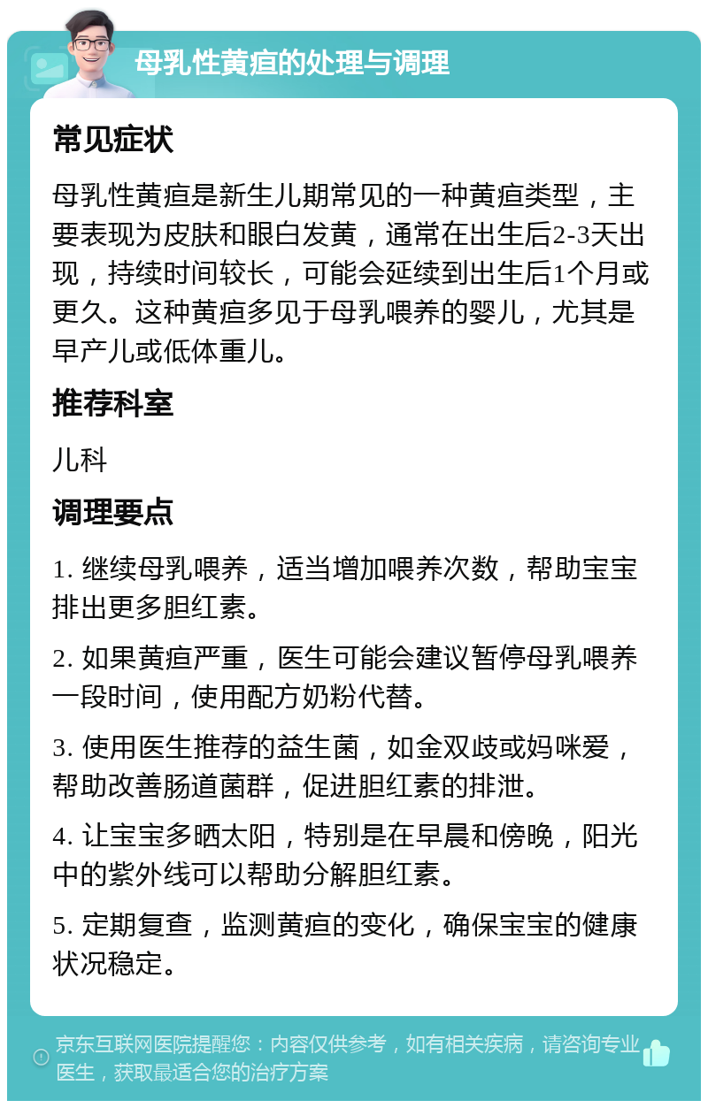 母乳性黄疸的处理与调理 常见症状 母乳性黄疸是新生儿期常见的一种黄疸类型，主要表现为皮肤和眼白发黄，通常在出生后2-3天出现，持续时间较长，可能会延续到出生后1个月或更久。这种黄疸多见于母乳喂养的婴儿，尤其是早产儿或低体重儿。 推荐科室 儿科 调理要点 1. 继续母乳喂养，适当增加喂养次数，帮助宝宝排出更多胆红素。 2. 如果黄疸严重，医生可能会建议暂停母乳喂养一段时间，使用配方奶粉代替。 3. 使用医生推荐的益生菌，如金双歧或妈咪爱，帮助改善肠道菌群，促进胆红素的排泄。 4. 让宝宝多晒太阳，特别是在早晨和傍晚，阳光中的紫外线可以帮助分解胆红素。 5. 定期复查，监测黄疸的变化，确保宝宝的健康状况稳定。