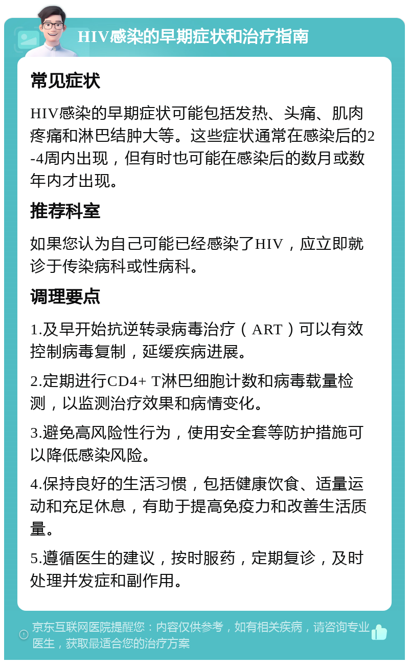 HIV感染的早期症状和治疗指南 常见症状 HIV感染的早期症状可能包括发热、头痛、肌肉疼痛和淋巴结肿大等。这些症状通常在感染后的2-4周内出现，但有时也可能在感染后的数月或数年内才出现。 推荐科室 如果您认为自己可能已经感染了HIV，应立即就诊于传染病科或性病科。 调理要点 1.及早开始抗逆转录病毒治疗（ART）可以有效控制病毒复制，延缓疾病进展。 2.定期进行CD4+ T淋巴细胞计数和病毒载量检测，以监测治疗效果和病情变化。 3.避免高风险性行为，使用安全套等防护措施可以降低感染风险。 4.保持良好的生活习惯，包括健康饮食、适量运动和充足休息，有助于提高免疫力和改善生活质量。 5.遵循医生的建议，按时服药，定期复诊，及时处理并发症和副作用。