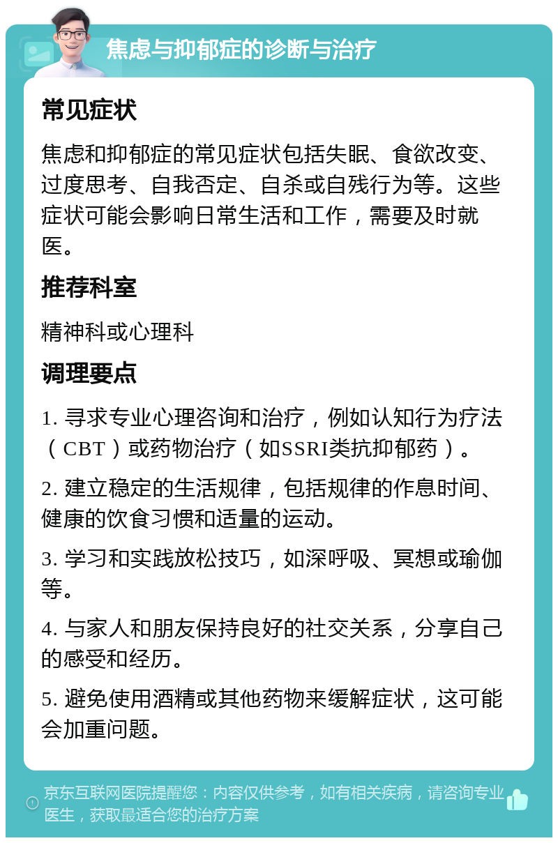 焦虑与抑郁症的诊断与治疗 常见症状 焦虑和抑郁症的常见症状包括失眠、食欲改变、过度思考、自我否定、自杀或自残行为等。这些症状可能会影响日常生活和工作，需要及时就医。 推荐科室 精神科或心理科 调理要点 1. 寻求专业心理咨询和治疗，例如认知行为疗法（CBT）或药物治疗（如SSRI类抗抑郁药）。 2. 建立稳定的生活规律，包括规律的作息时间、健康的饮食习惯和适量的运动。 3. 学习和实践放松技巧，如深呼吸、冥想或瑜伽等。 4. 与家人和朋友保持良好的社交关系，分享自己的感受和经历。 5. 避免使用酒精或其他药物来缓解症状，这可能会加重问题。