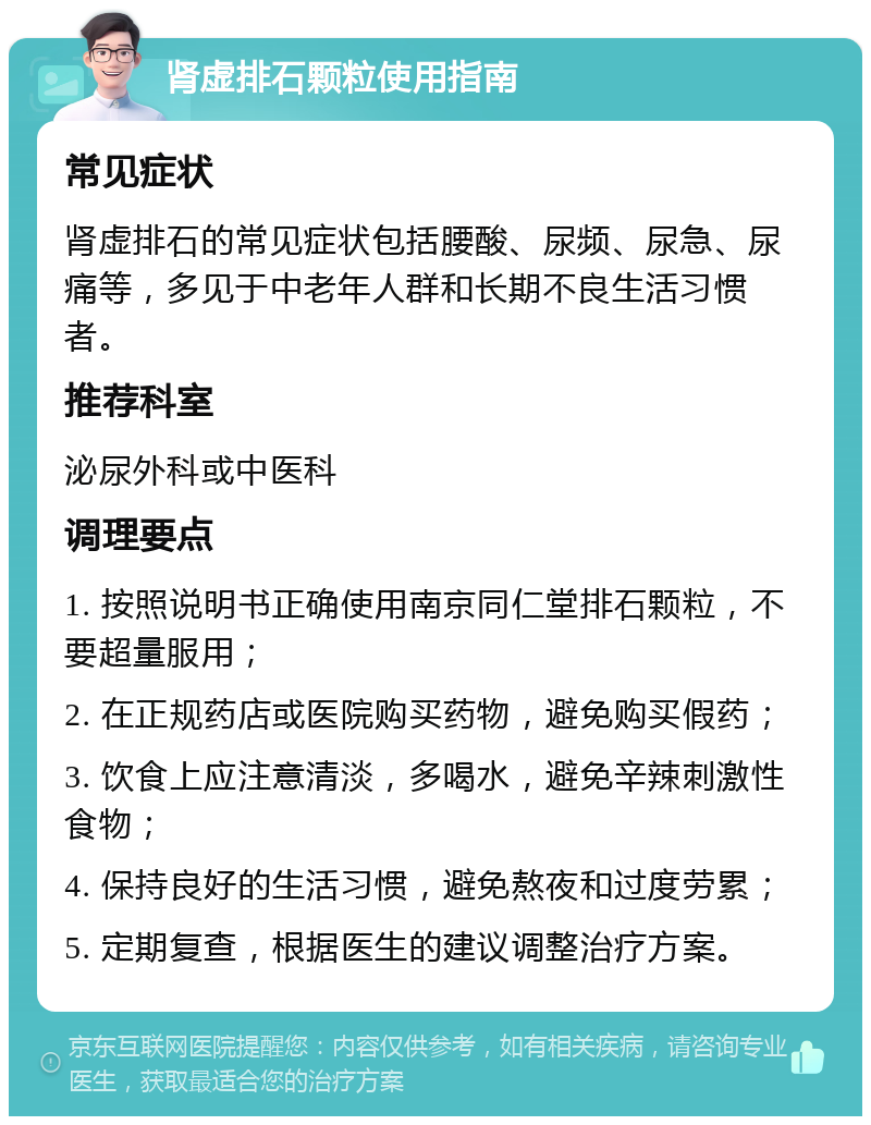 肾虚排石颗粒使用指南 常见症状 肾虚排石的常见症状包括腰酸、尿频、尿急、尿痛等，多见于中老年人群和长期不良生活习惯者。 推荐科室 泌尿外科或中医科 调理要点 1. 按照说明书正确使用南京同仁堂排石颗粒，不要超量服用； 2. 在正规药店或医院购买药物，避免购买假药； 3. 饮食上应注意清淡，多喝水，避免辛辣刺激性食物； 4. 保持良好的生活习惯，避免熬夜和过度劳累； 5. 定期复查，根据医生的建议调整治疗方案。