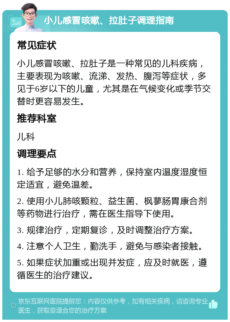 小儿感冒咳嗽、拉肚子调理指南 常见症状 小儿感冒咳嗽、拉肚子是一种常见的儿科疾病，主要表现为咳嗽、流涕、发热、腹泻等症状，多见于6岁以下的儿童，尤其是在气候变化或季节交替时更容易发生。 推荐科室 儿科 调理要点 1. 给予足够的水分和营养，保持室内温度湿度恒定适宜，避免温差。 2. 使用小儿肺咳颗粒、益生菌、枫蓼肠胃康合剂等药物进行治疗，需在医生指导下使用。 3. 规律治疗，定期复诊，及时调整治疗方案。 4. 注意个人卫生，勤洗手，避免与感染者接触。 5. 如果症状加重或出现并发症，应及时就医，遵循医生的治疗建议。