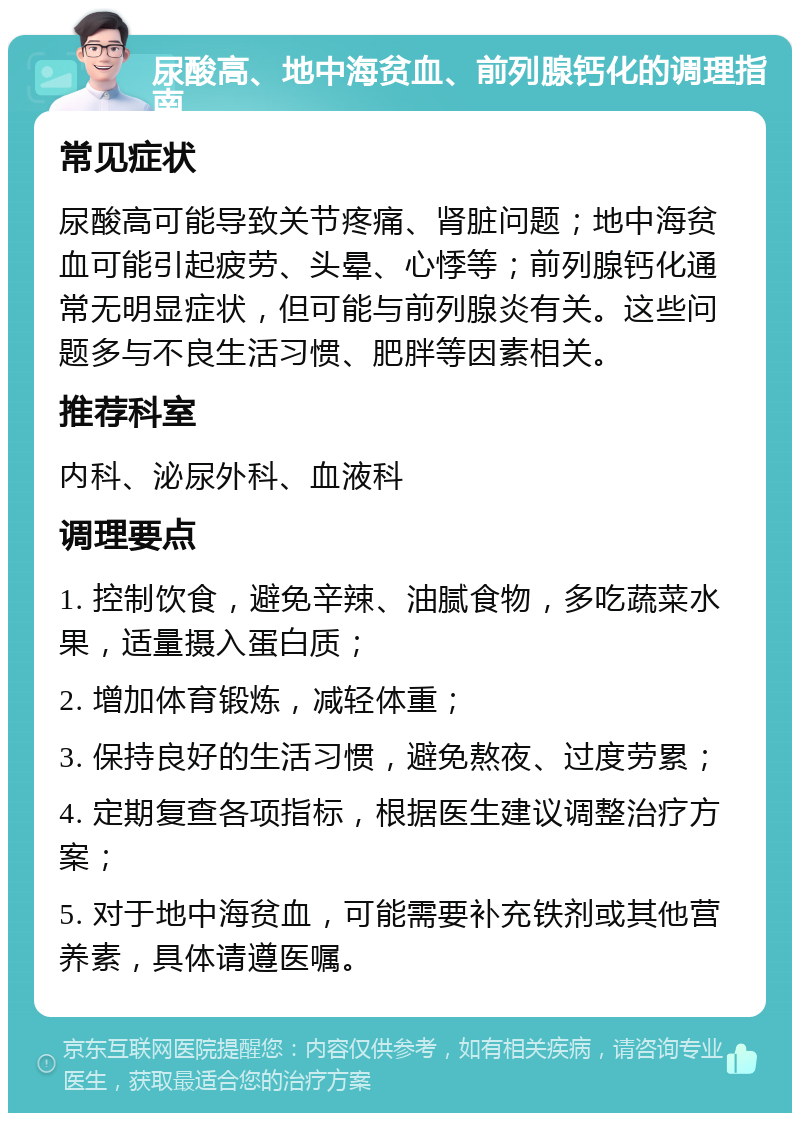 尿酸高、地中海贫血、前列腺钙化的调理指南 常见症状 尿酸高可能导致关节疼痛、肾脏问题；地中海贫血可能引起疲劳、头晕、心悸等；前列腺钙化通常无明显症状，但可能与前列腺炎有关。这些问题多与不良生活习惯、肥胖等因素相关。 推荐科室 内科、泌尿外科、血液科 调理要点 1. 控制饮食，避免辛辣、油腻食物，多吃蔬菜水果，适量摄入蛋白质； 2. 增加体育锻炼，减轻体重； 3. 保持良好的生活习惯，避免熬夜、过度劳累； 4. 定期复查各项指标，根据医生建议调整治疗方案； 5. 对于地中海贫血，可能需要补充铁剂或其他营养素，具体请遵医嘱。