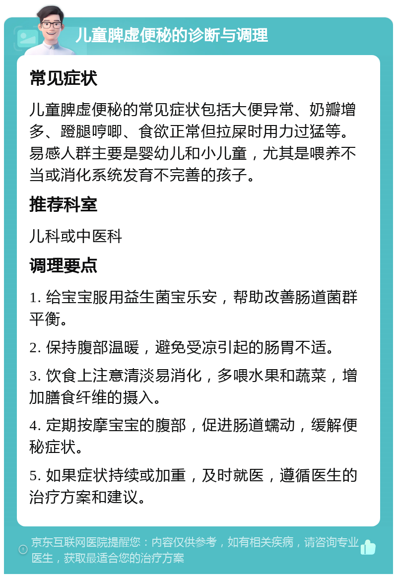 儿童脾虚便秘的诊断与调理 常见症状 儿童脾虚便秘的常见症状包括大便异常、奶瓣增多、蹬腿哼唧、食欲正常但拉屎时用力过猛等。易感人群主要是婴幼儿和小儿童，尤其是喂养不当或消化系统发育不完善的孩子。 推荐科室 儿科或中医科 调理要点 1. 给宝宝服用益生菌宝乐安，帮助改善肠道菌群平衡。 2. 保持腹部温暖，避免受凉引起的肠胃不适。 3. 饮食上注意清淡易消化，多喂水果和蔬菜，增加膳食纤维的摄入。 4. 定期按摩宝宝的腹部，促进肠道蠕动，缓解便秘症状。 5. 如果症状持续或加重，及时就医，遵循医生的治疗方案和建议。