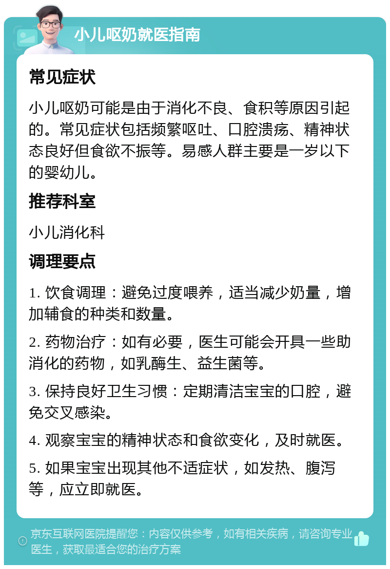 小儿呕奶就医指南 常见症状 小儿呕奶可能是由于消化不良、食积等原因引起的。常见症状包括频繁呕吐、口腔溃疡、精神状态良好但食欲不振等。易感人群主要是一岁以下的婴幼儿。 推荐科室 小儿消化科 调理要点 1. 饮食调理：避免过度喂养，适当减少奶量，增加辅食的种类和数量。 2. 药物治疗：如有必要，医生可能会开具一些助消化的药物，如乳酶生、益生菌等。 3. 保持良好卫生习惯：定期清洁宝宝的口腔，避免交叉感染。 4. 观察宝宝的精神状态和食欲变化，及时就医。 5. 如果宝宝出现其他不适症状，如发热、腹泻等，应立即就医。