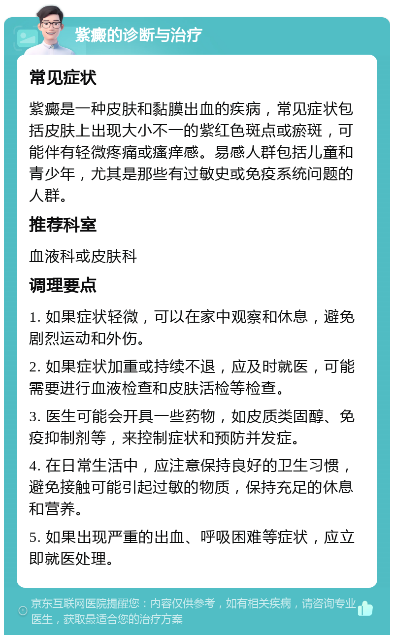 紫癜的诊断与治疗 常见症状 紫癜是一种皮肤和黏膜出血的疾病，常见症状包括皮肤上出现大小不一的紫红色斑点或瘀斑，可能伴有轻微疼痛或瘙痒感。易感人群包括儿童和青少年，尤其是那些有过敏史或免疫系统问题的人群。 推荐科室 血液科或皮肤科 调理要点 1. 如果症状轻微，可以在家中观察和休息，避免剧烈运动和外伤。 2. 如果症状加重或持续不退，应及时就医，可能需要进行血液检查和皮肤活检等检查。 3. 医生可能会开具一些药物，如皮质类固醇、免疫抑制剂等，来控制症状和预防并发症。 4. 在日常生活中，应注意保持良好的卫生习惯，避免接触可能引起过敏的物质，保持充足的休息和营养。 5. 如果出现严重的出血、呼吸困难等症状，应立即就医处理。