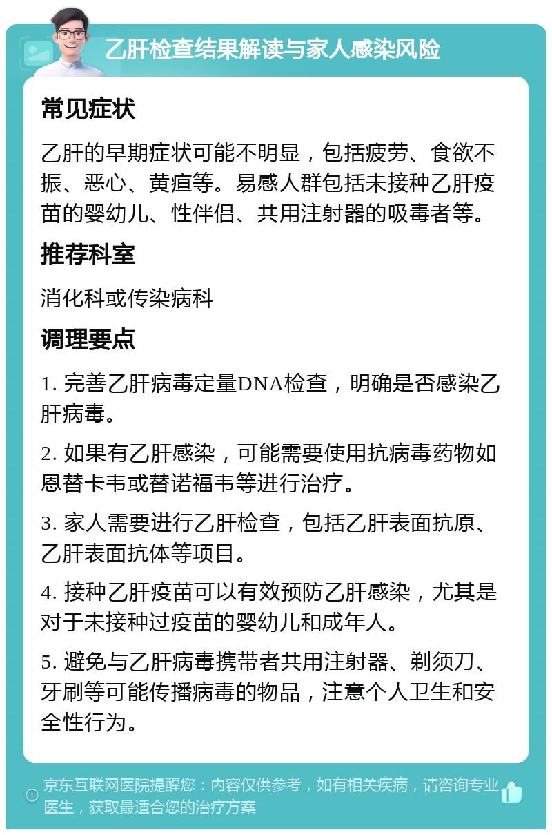 乙肝检查结果解读与家人感染风险 常见症状 乙肝的早期症状可能不明显，包括疲劳、食欲不振、恶心、黄疸等。易感人群包括未接种乙肝疫苗的婴幼儿、性伴侣、共用注射器的吸毒者等。 推荐科室 消化科或传染病科 调理要点 1. 完善乙肝病毒定量DNA检查，明确是否感染乙肝病毒。 2. 如果有乙肝感染，可能需要使用抗病毒药物如恩替卡韦或替诺福韦等进行治疗。 3. 家人需要进行乙肝检查，包括乙肝表面抗原、乙肝表面抗体等项目。 4. 接种乙肝疫苗可以有效预防乙肝感染，尤其是对于未接种过疫苗的婴幼儿和成年人。 5. 避免与乙肝病毒携带者共用注射器、剃须刀、牙刷等可能传播病毒的物品，注意个人卫生和安全性行为。