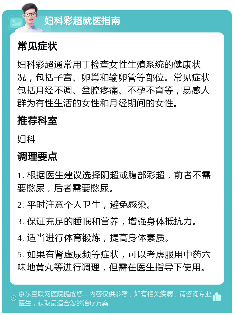 妇科彩超就医指南 常见症状 妇科彩超通常用于检查女性生殖系统的健康状况，包括子宫、卵巢和输卵管等部位。常见症状包括月经不调、盆腔疼痛、不孕不育等，易感人群为有性生活的女性和月经期间的女性。 推荐科室 妇科 调理要点 1. 根据医生建议选择阴超或腹部彩超，前者不需要憋尿，后者需要憋尿。 2. 平时注意个人卫生，避免感染。 3. 保证充足的睡眠和营养，增强身体抵抗力。 4. 适当进行体育锻炼，提高身体素质。 5. 如果有肾虚尿频等症状，可以考虑服用中药六味地黄丸等进行调理，但需在医生指导下使用。