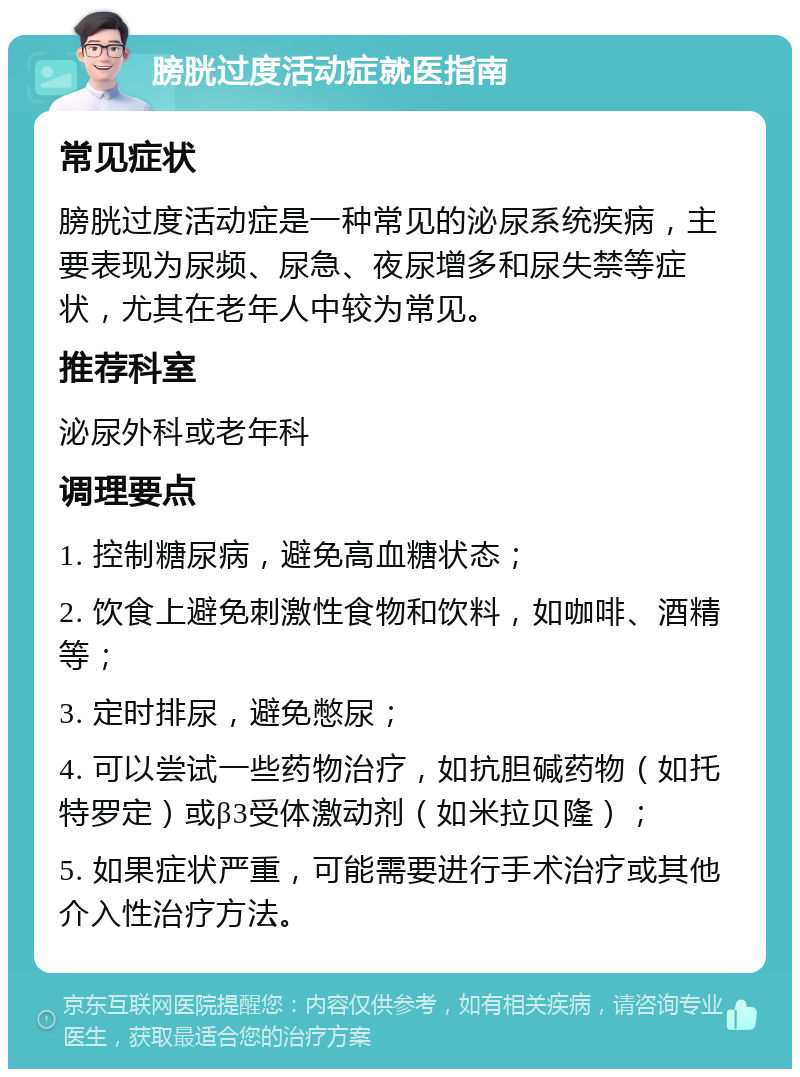 膀胱过度活动症就医指南 常见症状 膀胱过度活动症是一种常见的泌尿系统疾病，主要表现为尿频、尿急、夜尿增多和尿失禁等症状，尤其在老年人中较为常见。 推荐科室 泌尿外科或老年科 调理要点 1. 控制糖尿病，避免高血糖状态； 2. 饮食上避免刺激性食物和饮料，如咖啡、酒精等； 3. 定时排尿，避免憋尿； 4. 可以尝试一些药物治疗，如抗胆碱药物（如托特罗定）或β3受体激动剂（如米拉贝隆）； 5. 如果症状严重，可能需要进行手术治疗或其他介入性治疗方法。