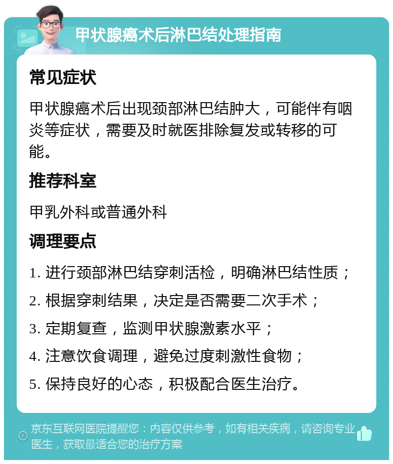 甲状腺癌术后淋巴结处理指南 常见症状 甲状腺癌术后出现颈部淋巴结肿大，可能伴有咽炎等症状，需要及时就医排除复发或转移的可能。 推荐科室 甲乳外科或普通外科 调理要点 1. 进行颈部淋巴结穿刺活检，明确淋巴结性质； 2. 根据穿刺结果，决定是否需要二次手术； 3. 定期复查，监测甲状腺激素水平； 4. 注意饮食调理，避免过度刺激性食物； 5. 保持良好的心态，积极配合医生治疗。