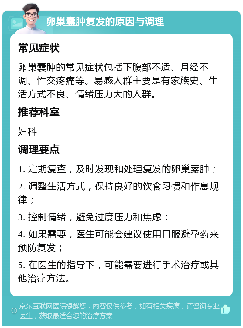 卵巢囊肿复发的原因与调理 常见症状 卵巢囊肿的常见症状包括下腹部不适、月经不调、性交疼痛等。易感人群主要是有家族史、生活方式不良、情绪压力大的人群。 推荐科室 妇科 调理要点 1. 定期复查，及时发现和处理复发的卵巢囊肿； 2. 调整生活方式，保持良好的饮食习惯和作息规律； 3. 控制情绪，避免过度压力和焦虑； 4. 如果需要，医生可能会建议使用口服避孕药来预防复发； 5. 在医生的指导下，可能需要进行手术治疗或其他治疗方法。