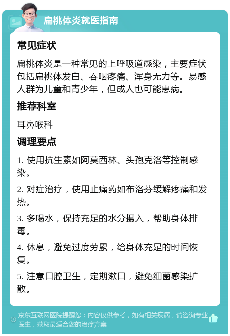 扁桃体炎就医指南 常见症状 扁桃体炎是一种常见的上呼吸道感染，主要症状包括扁桃体发白、吞咽疼痛、浑身无力等。易感人群为儿童和青少年，但成人也可能患病。 推荐科室 耳鼻喉科 调理要点 1. 使用抗生素如阿莫西林、头孢克洛等控制感染。 2. 对症治疗，使用止痛药如布洛芬缓解疼痛和发热。 3. 多喝水，保持充足的水分摄入，帮助身体排毒。 4. 休息，避免过度劳累，给身体充足的时间恢复。 5. 注意口腔卫生，定期漱口，避免细菌感染扩散。