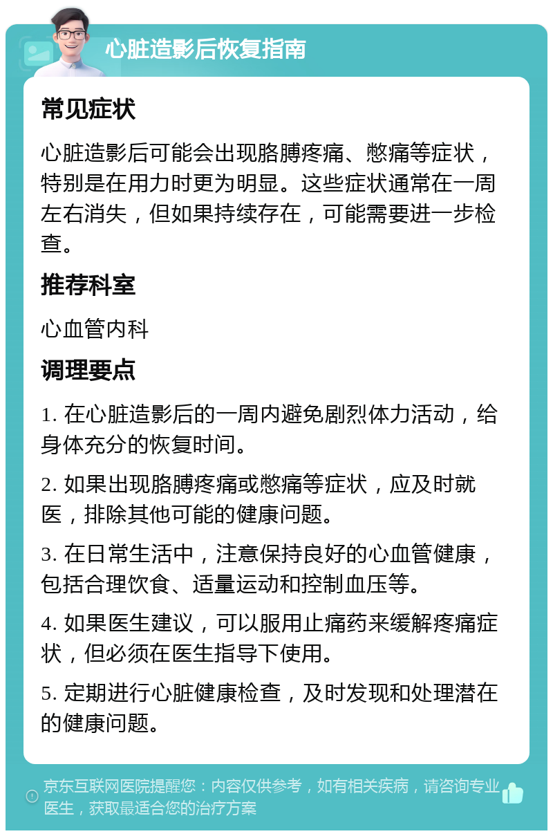 心脏造影后恢复指南 常见症状 心脏造影后可能会出现胳膊疼痛、憋痛等症状，特别是在用力时更为明显。这些症状通常在一周左右消失，但如果持续存在，可能需要进一步检查。 推荐科室 心血管内科 调理要点 1. 在心脏造影后的一周内避免剧烈体力活动，给身体充分的恢复时间。 2. 如果出现胳膊疼痛或憋痛等症状，应及时就医，排除其他可能的健康问题。 3. 在日常生活中，注意保持良好的心血管健康，包括合理饮食、适量运动和控制血压等。 4. 如果医生建议，可以服用止痛药来缓解疼痛症状，但必须在医生指导下使用。 5. 定期进行心脏健康检查，及时发现和处理潜在的健康问题。