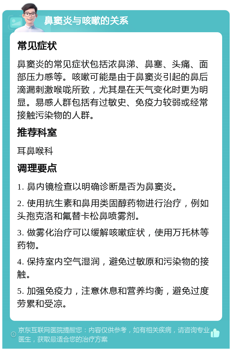 鼻窦炎与咳嗽的关系 常见症状 鼻窦炎的常见症状包括浓鼻涕、鼻塞、头痛、面部压力感等。咳嗽可能是由于鼻窦炎引起的鼻后滴漏刺激喉咙所致，尤其是在天气变化时更为明显。易感人群包括有过敏史、免疫力较弱或经常接触污染物的人群。 推荐科室 耳鼻喉科 调理要点 1. 鼻内镜检查以明确诊断是否为鼻窦炎。 2. 使用抗生素和鼻用类固醇药物进行治疗，例如头孢克洛和氟替卡松鼻喷雾剂。 3. 做雾化治疗可以缓解咳嗽症状，使用万托林等药物。 4. 保持室内空气湿润，避免过敏原和污染物的接触。 5. 加强免疫力，注意休息和营养均衡，避免过度劳累和受凉。