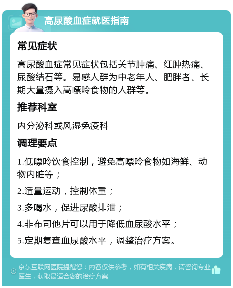 高尿酸血症就医指南 常见症状 高尿酸血症常见症状包括关节肿痛、红肿热痛、尿酸结石等。易感人群为中老年人、肥胖者、长期大量摄入高嘌呤食物的人群等。 推荐科室 内分泌科或风湿免疫科 调理要点 1.低嘌呤饮食控制，避免高嘌呤食物如海鲜、动物内脏等； 2.适量运动，控制体重； 3.多喝水，促进尿酸排泄； 4.非布司他片可以用于降低血尿酸水平； 5.定期复查血尿酸水平，调整治疗方案。