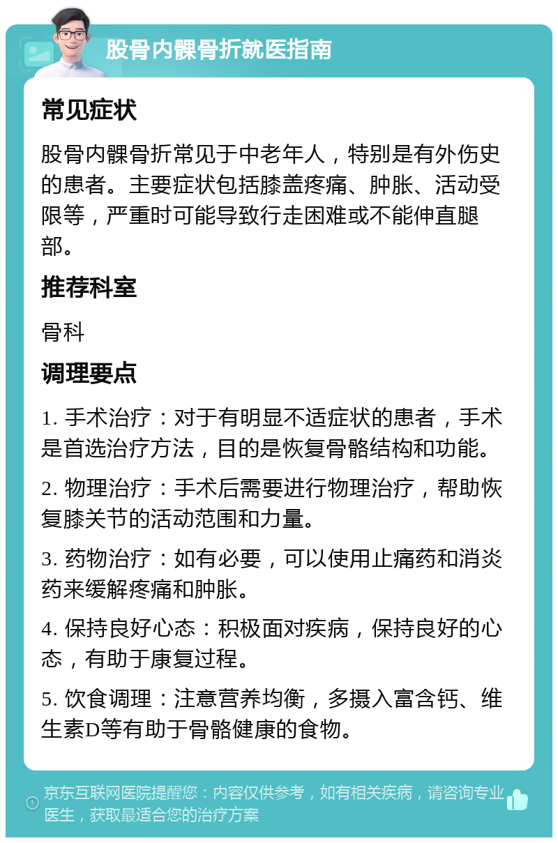 股骨内髁骨折就医指南 常见症状 股骨内髁骨折常见于中老年人，特别是有外伤史的患者。主要症状包括膝盖疼痛、肿胀、活动受限等，严重时可能导致行走困难或不能伸直腿部。 推荐科室 骨科 调理要点 1. 手术治疗：对于有明显不适症状的患者，手术是首选治疗方法，目的是恢复骨骼结构和功能。 2. 物理治疗：手术后需要进行物理治疗，帮助恢复膝关节的活动范围和力量。 3. 药物治疗：如有必要，可以使用止痛药和消炎药来缓解疼痛和肿胀。 4. 保持良好心态：积极面对疾病，保持良好的心态，有助于康复过程。 5. 饮食调理：注意营养均衡，多摄入富含钙、维生素D等有助于骨骼健康的食物。