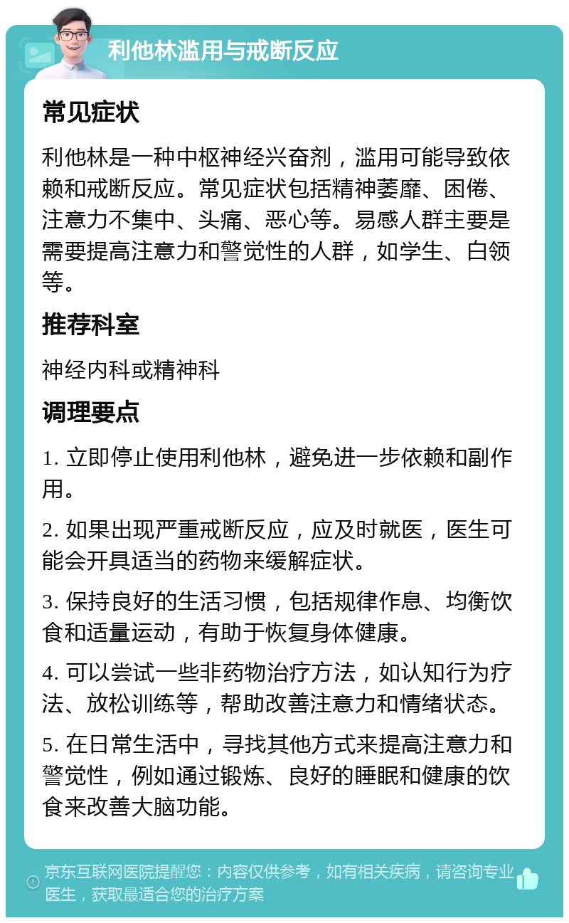 利他林滥用与戒断反应 常见症状 利他林是一种中枢神经兴奋剂，滥用可能导致依赖和戒断反应。常见症状包括精神萎靡、困倦、注意力不集中、头痛、恶心等。易感人群主要是需要提高注意力和警觉性的人群，如学生、白领等。 推荐科室 神经内科或精神科 调理要点 1. 立即停止使用利他林，避免进一步依赖和副作用。 2. 如果出现严重戒断反应，应及时就医，医生可能会开具适当的药物来缓解症状。 3. 保持良好的生活习惯，包括规律作息、均衡饮食和适量运动，有助于恢复身体健康。 4. 可以尝试一些非药物治疗方法，如认知行为疗法、放松训练等，帮助改善注意力和情绪状态。 5. 在日常生活中，寻找其他方式来提高注意力和警觉性，例如通过锻炼、良好的睡眠和健康的饮食来改善大脑功能。