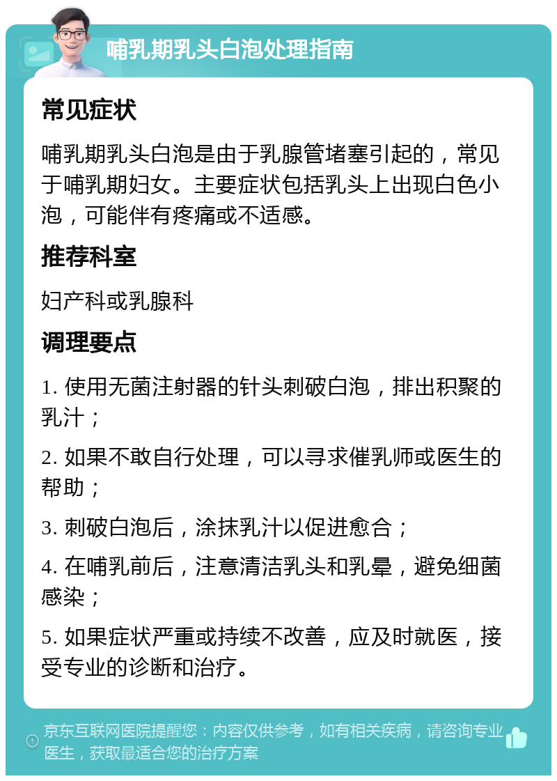 哺乳期乳头白泡处理指南 常见症状 哺乳期乳头白泡是由于乳腺管堵塞引起的，常见于哺乳期妇女。主要症状包括乳头上出现白色小泡，可能伴有疼痛或不适感。 推荐科室 妇产科或乳腺科 调理要点 1. 使用无菌注射器的针头刺破白泡，排出积聚的乳汁； 2. 如果不敢自行处理，可以寻求催乳师或医生的帮助； 3. 刺破白泡后，涂抹乳汁以促进愈合； 4. 在哺乳前后，注意清洁乳头和乳晕，避免细菌感染； 5. 如果症状严重或持续不改善，应及时就医，接受专业的诊断和治疗。