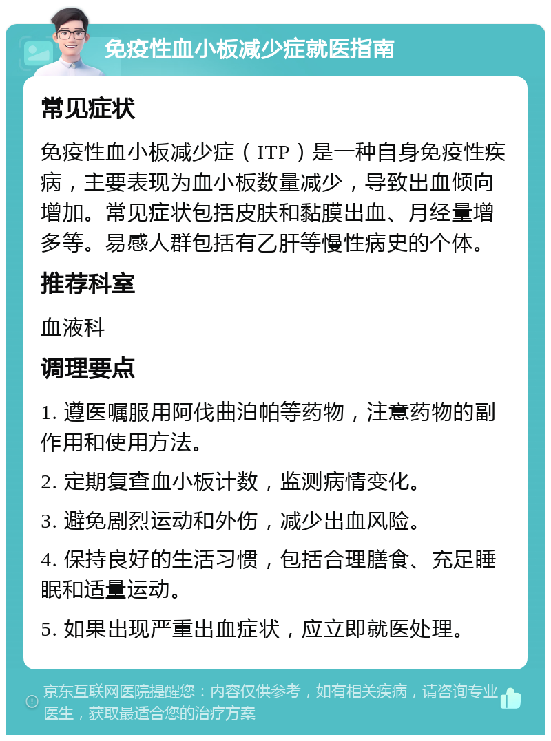 免疫性血小板减少症就医指南 常见症状 免疫性血小板减少症（ITP）是一种自身免疫性疾病，主要表现为血小板数量减少，导致出血倾向增加。常见症状包括皮肤和黏膜出血、月经量增多等。易感人群包括有乙肝等慢性病史的个体。 推荐科室 血液科 调理要点 1. 遵医嘱服用阿伐曲泊帕等药物，注意药物的副作用和使用方法。 2. 定期复查血小板计数，监测病情变化。 3. 避免剧烈运动和外伤，减少出血风险。 4. 保持良好的生活习惯，包括合理膳食、充足睡眠和适量运动。 5. 如果出现严重出血症状，应立即就医处理。