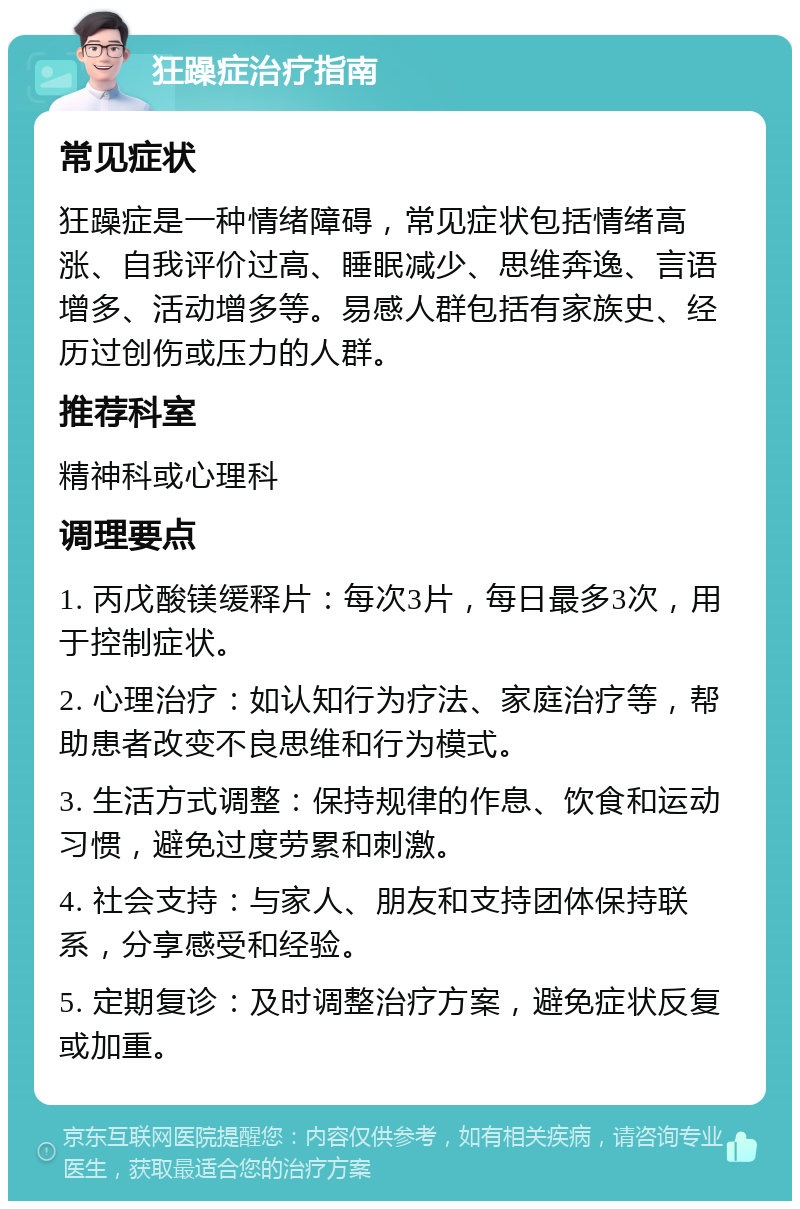 狂躁症治疗指南 常见症状 狂躁症是一种情绪障碍，常见症状包括情绪高涨、自我评价过高、睡眠减少、思维奔逸、言语增多、活动增多等。易感人群包括有家族史、经历过创伤或压力的人群。 推荐科室 精神科或心理科 调理要点 1. 丙戊酸镁缓释片：每次3片，每日最多3次，用于控制症状。 2. 心理治疗：如认知行为疗法、家庭治疗等，帮助患者改变不良思维和行为模式。 3. 生活方式调整：保持规律的作息、饮食和运动习惯，避免过度劳累和刺激。 4. 社会支持：与家人、朋友和支持团体保持联系，分享感受和经验。 5. 定期复诊：及时调整治疗方案，避免症状反复或加重。