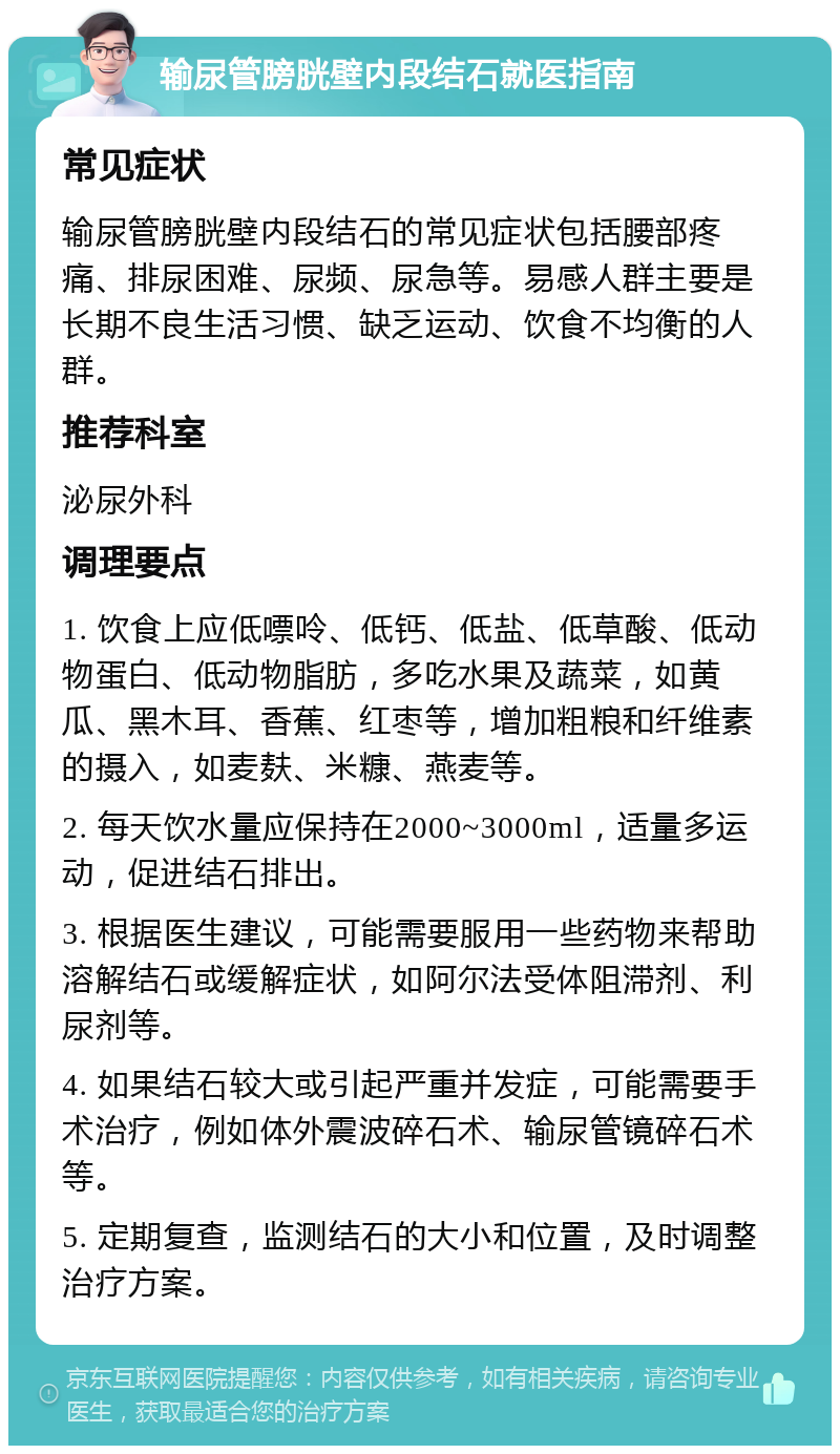 输尿管膀胱壁内段结石就医指南 常见症状 输尿管膀胱壁内段结石的常见症状包括腰部疼痛、排尿困难、尿频、尿急等。易感人群主要是长期不良生活习惯、缺乏运动、饮食不均衡的人群。 推荐科室 泌尿外科 调理要点 1. 饮食上应低嘌呤、低钙、低盐、低草酸、低动物蛋白、低动物脂肪，多吃水果及蔬菜，如黄瓜、黑木耳、香蕉、红枣等，增加粗粮和纤维素的摄入，如麦麸、米糠、燕麦等。 2. 每天饮水量应保持在2000~3000ml，适量多运动，促进结石排出。 3. 根据医生建议，可能需要服用一些药物来帮助溶解结石或缓解症状，如阿尔法受体阻滞剂、利尿剂等。 4. 如果结石较大或引起严重并发症，可能需要手术治疗，例如体外震波碎石术、输尿管镜碎石术等。 5. 定期复查，监测结石的大小和位置，及时调整治疗方案。