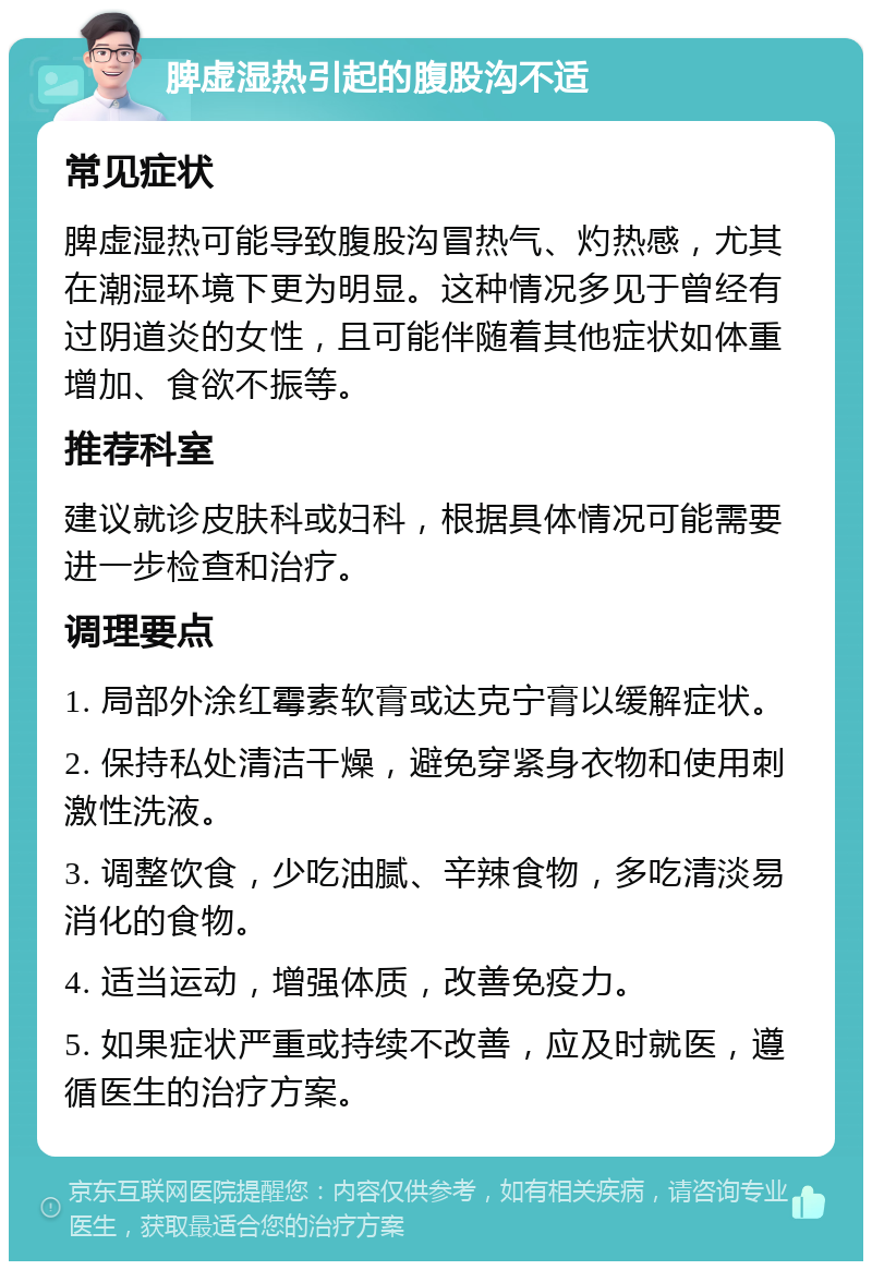 脾虚湿热引起的腹股沟不适 常见症状 脾虚湿热可能导致腹股沟冒热气、灼热感，尤其在潮湿环境下更为明显。这种情况多见于曾经有过阴道炎的女性，且可能伴随着其他症状如体重增加、食欲不振等。 推荐科室 建议就诊皮肤科或妇科，根据具体情况可能需要进一步检查和治疗。 调理要点 1. 局部外涂红霉素软膏或达克宁膏以缓解症状。 2. 保持私处清洁干燥，避免穿紧身衣物和使用刺激性洗液。 3. 调整饮食，少吃油腻、辛辣食物，多吃清淡易消化的食物。 4. 适当运动，增强体质，改善免疫力。 5. 如果症状严重或持续不改善，应及时就医，遵循医生的治疗方案。