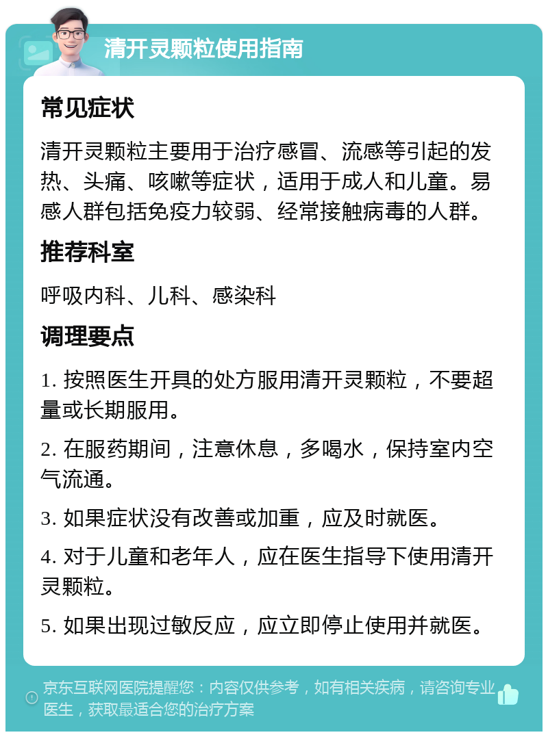 清开灵颗粒使用指南 常见症状 清开灵颗粒主要用于治疗感冒、流感等引起的发热、头痛、咳嗽等症状，适用于成人和儿童。易感人群包括免疫力较弱、经常接触病毒的人群。 推荐科室 呼吸内科、儿科、感染科 调理要点 1. 按照医生开具的处方服用清开灵颗粒，不要超量或长期服用。 2. 在服药期间，注意休息，多喝水，保持室内空气流通。 3. 如果症状没有改善或加重，应及时就医。 4. 对于儿童和老年人，应在医生指导下使用清开灵颗粒。 5. 如果出现过敏反应，应立即停止使用并就医。