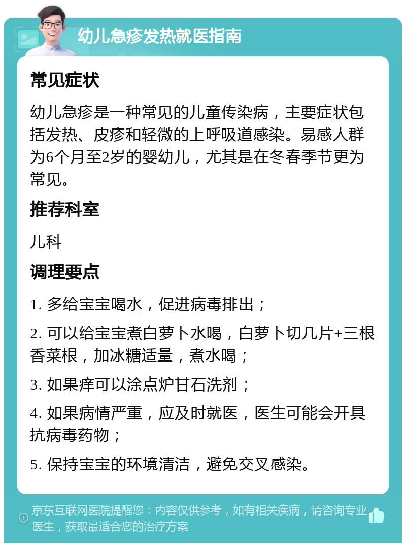 幼儿急疹发热就医指南 常见症状 幼儿急疹是一种常见的儿童传染病，主要症状包括发热、皮疹和轻微的上呼吸道感染。易感人群为6个月至2岁的婴幼儿，尤其是在冬春季节更为常见。 推荐科室 儿科 调理要点 1. 多给宝宝喝水，促进病毒排出； 2. 可以给宝宝煮白萝卜水喝，白萝卜切几片+三根香菜根，加冰糖适量，煮水喝； 3. 如果痒可以涂点炉甘石洗剂； 4. 如果病情严重，应及时就医，医生可能会开具抗病毒药物； 5. 保持宝宝的环境清洁，避免交叉感染。