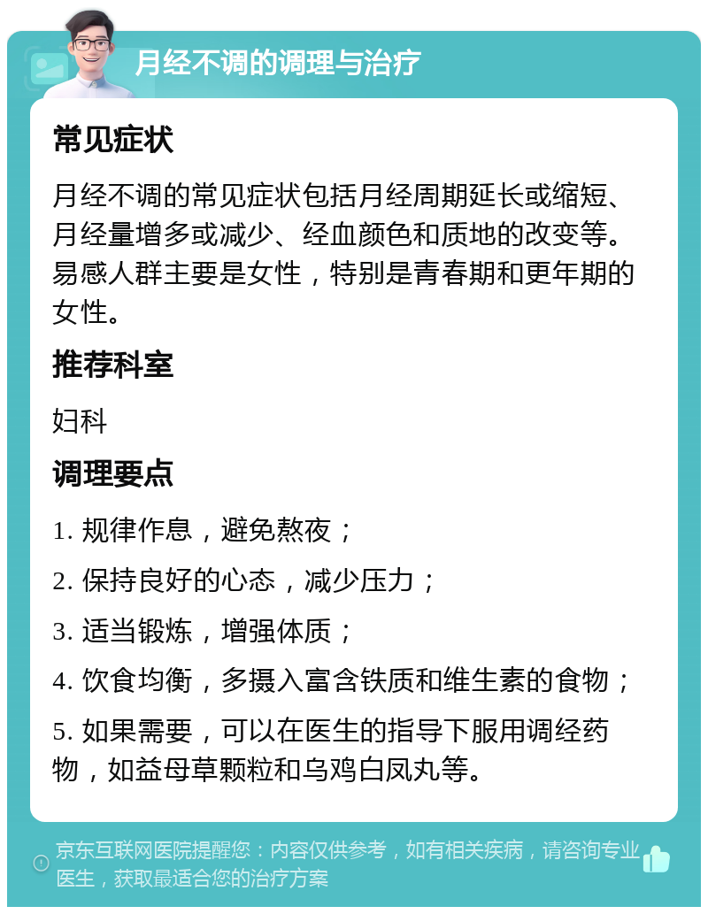 月经不调的调理与治疗 常见症状 月经不调的常见症状包括月经周期延长或缩短、月经量增多或减少、经血颜色和质地的改变等。易感人群主要是女性，特别是青春期和更年期的女性。 推荐科室 妇科 调理要点 1. 规律作息，避免熬夜； 2. 保持良好的心态，减少压力； 3. 适当锻炼，增强体质； 4. 饮食均衡，多摄入富含铁质和维生素的食物； 5. 如果需要，可以在医生的指导下服用调经药物，如益母草颗粒和乌鸡白凤丸等。