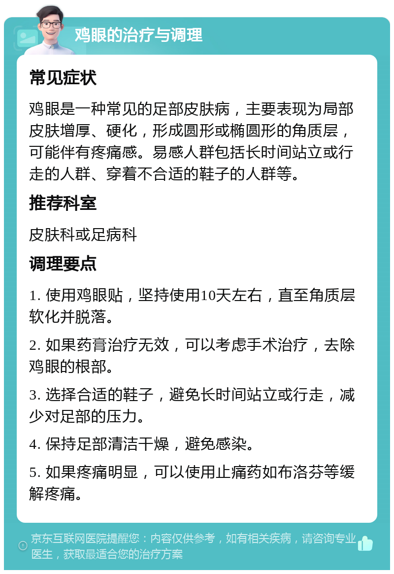 鸡眼的治疗与调理 常见症状 鸡眼是一种常见的足部皮肤病，主要表现为局部皮肤增厚、硬化，形成圆形或椭圆形的角质层，可能伴有疼痛感。易感人群包括长时间站立或行走的人群、穿着不合适的鞋子的人群等。 推荐科室 皮肤科或足病科 调理要点 1. 使用鸡眼贴，坚持使用10天左右，直至角质层软化并脱落。 2. 如果药膏治疗无效，可以考虑手术治疗，去除鸡眼的根部。 3. 选择合适的鞋子，避免长时间站立或行走，减少对足部的压力。 4. 保持足部清洁干燥，避免感染。 5. 如果疼痛明显，可以使用止痛药如布洛芬等缓解疼痛。