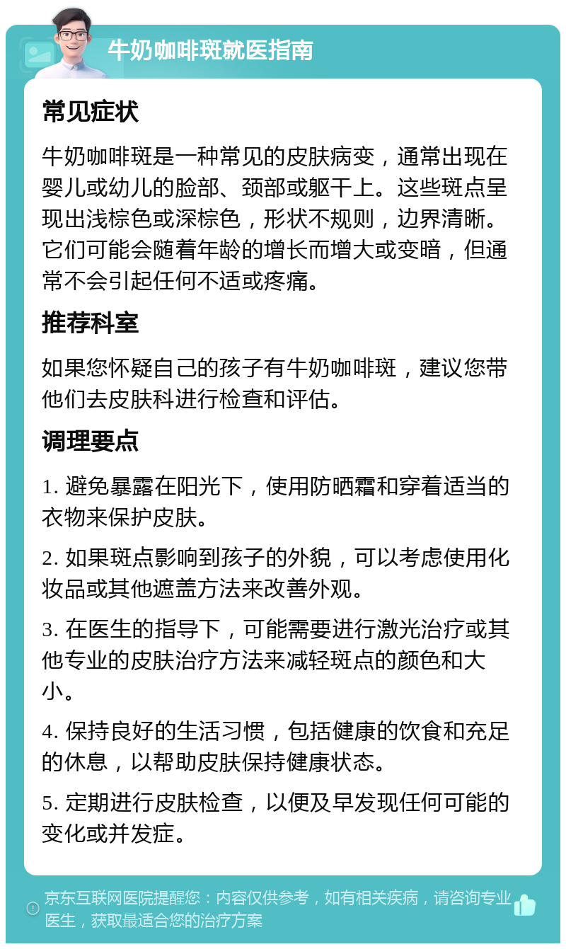 牛奶咖啡斑就医指南 常见症状 牛奶咖啡斑是一种常见的皮肤病变，通常出现在婴儿或幼儿的脸部、颈部或躯干上。这些斑点呈现出浅棕色或深棕色，形状不规则，边界清晰。它们可能会随着年龄的增长而增大或变暗，但通常不会引起任何不适或疼痛。 推荐科室 如果您怀疑自己的孩子有牛奶咖啡斑，建议您带他们去皮肤科进行检查和评估。 调理要点 1. 避免暴露在阳光下，使用防晒霜和穿着适当的衣物来保护皮肤。 2. 如果斑点影响到孩子的外貌，可以考虑使用化妆品或其他遮盖方法来改善外观。 3. 在医生的指导下，可能需要进行激光治疗或其他专业的皮肤治疗方法来减轻斑点的颜色和大小。 4. 保持良好的生活习惯，包括健康的饮食和充足的休息，以帮助皮肤保持健康状态。 5. 定期进行皮肤检查，以便及早发现任何可能的变化或并发症。