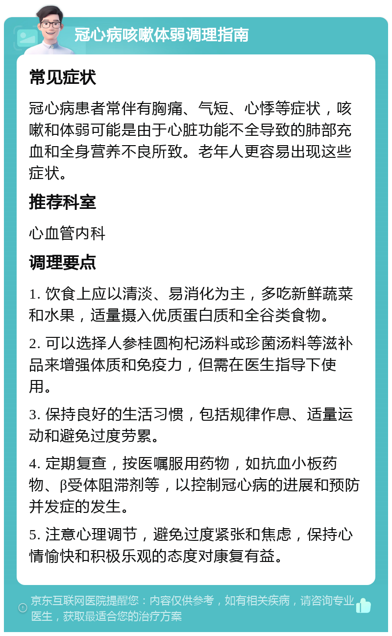 冠心病咳嗽体弱调理指南 常见症状 冠心病患者常伴有胸痛、气短、心悸等症状，咳嗽和体弱可能是由于心脏功能不全导致的肺部充血和全身营养不良所致。老年人更容易出现这些症状。 推荐科室 心血管内科 调理要点 1. 饮食上应以清淡、易消化为主，多吃新鲜蔬菜和水果，适量摄入优质蛋白质和全谷类食物。 2. 可以选择人参桂圆枸杞汤料或珍菌汤料等滋补品来增强体质和免疫力，但需在医生指导下使用。 3. 保持良好的生活习惯，包括规律作息、适量运动和避免过度劳累。 4. 定期复查，按医嘱服用药物，如抗血小板药物、β受体阻滞剂等，以控制冠心病的进展和预防并发症的发生。 5. 注意心理调节，避免过度紧张和焦虑，保持心情愉快和积极乐观的态度对康复有益。