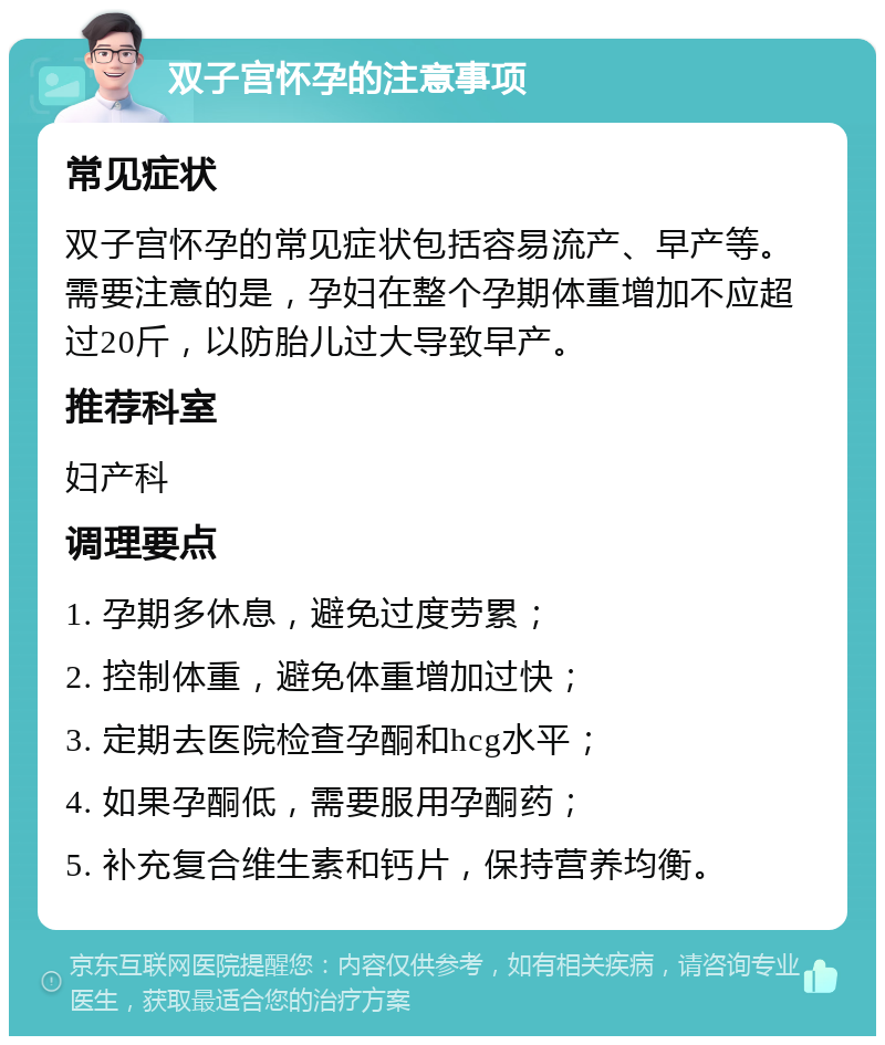 双子宫怀孕的注意事项 常见症状 双子宫怀孕的常见症状包括容易流产、早产等。需要注意的是，孕妇在整个孕期体重增加不应超过20斤，以防胎儿过大导致早产。 推荐科室 妇产科 调理要点 1. 孕期多休息，避免过度劳累； 2. 控制体重，避免体重增加过快； 3. 定期去医院检查孕酮和hcg水平； 4. 如果孕酮低，需要服用孕酮药； 5. 补充复合维生素和钙片，保持营养均衡。